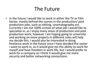 The Future
• In the future I would like to work in either the TV or Film
Sector, mostly behind the scenes in the production/ post
production jobs, such as editing, cinematography ect.
Currently I am not 100% certain of what job I would like to
specialise in, as I enjoy many areas of production and post
production work, however I am hoping going to university
and working on more projects in different roles will help
me decide this. I would also be interested in doing
freelance work in the future once I have decided the sector
I want to work in, as it would give me the ability to work for
myself and have freedom in work life, but I would prefer to
work for a company as I think it would give me more
security and better networking connections.
 
