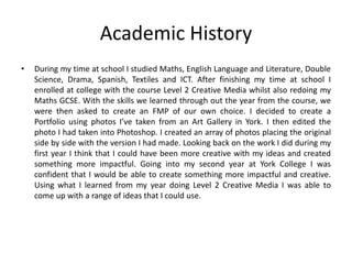 Academic History
• During my time at school I studied Maths, English Language and Literature, Double
Science, Drama, Spanish, Textiles and ICT. After finishing my time at school I
enrolled at college with the course Level 2 Creative Media whilst also redoing my
Maths GCSE. With the skills we learned through out the year from the course, we
were then asked to create an FMP of our own choice. I decided to create a
Portfolio using photos I’ve taken from an Art Gallery in York. I then edited the
photo I had taken into Photoshop. I created an array of photos placing the original
side by side with the version I had made. Looking back on the work I did during my
first year I think that I could have been more creative with my ideas and created
something more impactful. Going into my second year at York College I was
confident that I would be able to create something more impactful and creative.
Using what I learned from my year doing Level 2 Creative Media I was able to
come up with a range of ideas that I could use.
 