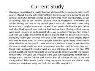 Current Study
• Having previous taken the Level 2 Creative Media and then going on to take Level 3
course, I found that my skills I learned from the previous year e.g. how to use the
cameras and what correct settings to put them onto when taking photos, as well
as learning how to use various software such as Photoshop, PremierPro and
Adobe. During my time in my second year I found that the work I was doing
became much simpler because of the work I had previously done the year before
and what I had learned from that year had stuck with me. During my first year we
were asked to create an audio project where we would advertise a certain product
and then use Adobe PremierPro to edit it. I found that this became more useful
during my second year since we were also asked to create an audio project, expect
this time we were asked to create a project based on a ghost story of our choice.
What I liked about the Level 2 course was that it felt like a sort of introduction into
the course which made me want to continue into the Level 3 course because I
found that I enjoyed the kind of work we were introduced to e.g. the final FMP
project aspect and the mini projects we were given to help get used to the types of
software that we would use through out the year. When going into my first year at
college I was already familiar with certain bits of software thanks to my time
during school. This came in handy during my course because I was able to easily
understand what I was being told to do and was able to work fast.
 