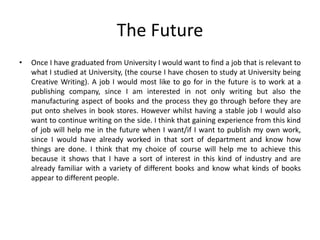 The Future
• Once I have graduated from University I would want to find a job that is relevant to
what I studied at University, (the course I have chosen to study at University being
Creative Writing). A job I would most like to go for in the future is to work at a
publishing company, since I am interested in not only writing but also the
manufacturing aspect of books and the process they go through before they are
put onto shelves in book stores. However whilst having a stable job I would also
want to continue writing on the side. I think that gaining experience from this kind
of job will help me in the future when I want/if I want to publish my own work,
since I would have already worked in that sort of department and know how
things are done. I think that my choice of course will help me to achieve this
because it shows that I have a sort of interest in this kind of industry and are
already familiar with a variety of different books and know what kinds of books
appear to different people.
 