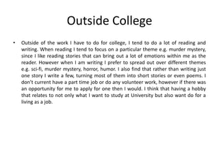 Outside College
• Outside of the work I have to do for college, I tend to do a lot of reading and
writing. When reading I tend to focus on a particular theme e.g. murder mystery,
since I like reading stories that can bring out a lot of emotions within me as the
reader. However when I am writing I prefer to spread out over different themes
e.g. sci-fi, murder mystery, horror, humor. I also find that rather than writing just
one story I write a few, turning most of them into short stories or even poems. I
don’t current have a part time job or do any volunteer work, however if there was
an opportunity for me to apply for one then I would. I think that having a hobby
that relates to not only what I want to study at University but also want do for a
living as a job.
 