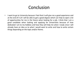 Conclusion
• I want to go to University because I feel that it will give me a good experience and
at the end of it all I will be able to get a good degree which can help to open a lot
of opportunities for me in the future when looking for a job. I think that I am a
good candidate when looking and applying for Universities because of how
dedicated I am to my hobbies and how they will help me when I study since I will
already have an idea as to what I would want to write and how to write certain
things depending on the topic and/or theme.
 