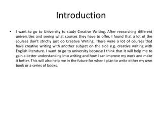 Introduction
• I want to go to University to study Creative Writing. After researching different
universities and seeing what courses they have to offer, I found that a lot of the
courses don’t strictly just do Creative Writing. There were a lot of courses that
have creative writing with another subject on the side e.g. creative writing with
English literature. I want to go to university because I think that it will help me to
gain a better understanding into writing and how I can improve my work and make
it better. This will also help me in the future for when I plan to write either my own
book or a series of books.
 