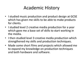 Academic History
• I studied music production and product design at GCSE
which has given me skills to be able to make products
for clients.
• I studied level 2 creative media production for a year
which gave me a base set of skills to start working in
the media.
• I then studied level 3 creative media production which
strengthened my skills and production techniques.
• Made some short films and projects which allowed me
to expand my knowledge on production techniques
and both hardware and software.
 