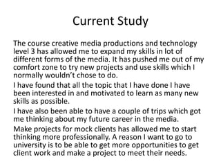 Current Study
The course creative media productions and technology
level 3 has allowed me to expand my skills in lot of
different forms of the media. It has pushed me out of my
comfort zone to try new projects and use skills which I
normally wouldn’t chose to do.
I have found that all the topic that I have done I have
been interested in and motivated to learn as many new
skills as possible.
I have also been able to have a couple of trips which got
me thinking about my future career in the media.
Make projects for mock clients has allowed me to start
thinking more professionally. A reason I want to go to
university is to be able to get more opportunities to get
client work and make a project to meet their needs.
 