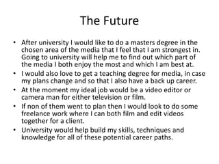 The Future
• After university I would like to do a masters degree in the
chosen area of the media that I feel that I am strongest in.
Going to university will help me to find out which part of
the media I both enjoy the most and which I am best at.
• I would also love to get a teaching degree for media, in case
my plans change and so that I also have a back up career.
• At the moment my ideal job would be a video editor or
camera man for either television or film.
• If non of them went to plan then I would look to do some
freelance work where I can both film and edit videos
together for a client.
• University would help build my skills, techniques and
knowledge for all of these potential career paths.
 