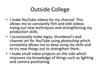 Outside College
• I make YouTube videos for my channel. This
allows me to constantly film and edit videos
trying out new techniques and strengthening my
production skills.
• I occasionally make logos, thumbnail's and
channel art for YouTube using photoshop which
constantly allows me to keep using my skills and
to try new things out to strengthen them.
• I make small video projects on the side which
improves my knowledge of things such as lighting
and camera positioning.
 