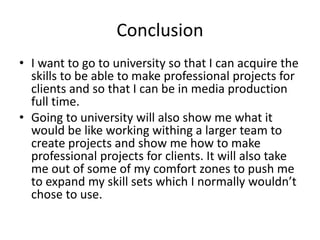 Conclusion
• I want to go to university so that I can acquire the
skills to be able to make professional projects for
clients and so that I can be in media production
full time.
• Going to university will also show me what it
would be like working withing a larger team to
create projects and show me how to make
professional projects for clients. It will also take
me out of some of my comfort zones to push me
to expand my skill sets which I normally wouldn’t
chose to use.
 