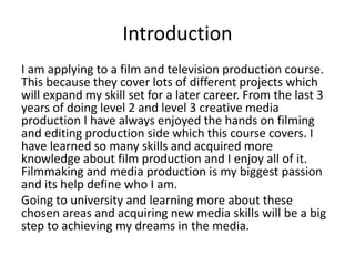 Introduction
I am applying to a film and television production course.
This because they cover lots of different projects which
will expand my skill set for a later career. From the last 3
years of doing level 2 and level 3 creative media
production I have always enjoyed the hands on filming
and editing production side which this course covers. I
have learned so many skills and acquired more
knowledge about film production and I enjoy all of it.
Filmmaking and media production is my biggest passion
and its help define who I am.
Going to university and learning more about these
chosen areas and acquiring new media skills will be a big
step to achieving my dreams in the media.
 