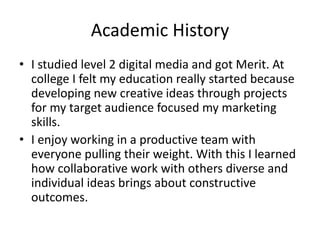 Academic History
• I studied level 2 digital media and got Merit. At
college I felt my education really started because
developing new creative ideas through projects
for my target audience focused my marketing
skills.
• I enjoy working in a productive team with
everyone pulling their weight. With this I learned
how collaborative work with others diverse and
individual ideas brings about constructive
outcomes.
 