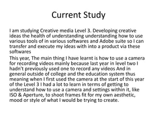 Current Study
I am studying Creative media Level 3. Developing creative
ideas the health of understanding understanding how to use
various tools of in various softwares and Adobe suite so I can
transfer and execute my ideas with into a product via these
softwares
This year, The main thing I have learnt is how to use a camera
for recording videos mainly because last year in level two I
hadn't previously used one to record any videos And in
general outside of college and the education system thus
meaning when I first used the camera at the start of this year
of the Level 3 I had a lot to learn in terms of getting to
understand how to use a camera and settings within it, like
ISO & Aperture, to shoot frames fit for my own aesthetic,
mood or style of what I would be trying to create.
 