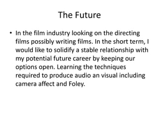 The Future
• In the film industry looking on the directing
films possibly writing films. In the short term, I
would like to solidify a stable relationship with
my potential future career by keeping our
options open. Learning the techniques
required to produce audio an visual including
camera affect and Foley.
 