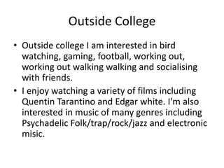 Outside College
• Outside college I am interested in bird
watching, gaming, football, working out,
working out walking walking and socialising
with friends.
• I enjoy watching a variety of films including
Quentin Tarantino and Edgar white. I'm also
interested in music of many genres including
Psychadelic Folk/trap/rock/jazz and electronic
misic.
 