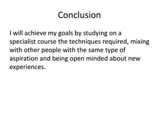 Conclusion
I will achieve my goals by studying on a
specialist course the techniques required, mixing
with other people with the same type of
aspiration and being open minded about new
experiences.
 