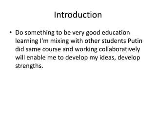 Introduction
• Do something to be very good education
learning I'm mixing with other students Putin
did same course and working collaboratively
will enable me to develop my ideas, develop
strengths.
 