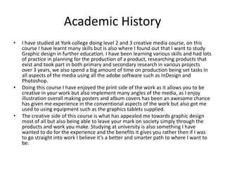 Academic History
• I have studied at York college doing level 2 and 3 creative media course, on this
course I have learnt many skills but is also where I found out that I want to study
Graphic design in further education. I have been learning various skills and had lots
of practice in planning for the production of a product, researching products that
exist and took part in both primary and secondary research in various projects
over 3 years, we also spend a big amount of time on production being set tasks in
all aspects of the media using all the adobe software such as InDesign and
Photoshop.
• Doing this course I have enjoyed the print side of the work as it allows you to be
creative in your work but also implement many angles of the media, as I enjoy
illustration overall making posters and album covers has been an awesome chance
has given me experience in the conventional aspects of the work but also got me
used to using equipment such as the graphics tablets supplied.
• The creative side of this course is what has appealed me towards graphic design
most of all but also being able to leave your mark on society simply through the
products and work you make. Studying at university is also something I have
wanted to do for the experience and the benefits it gives you rather then if I was
to go straight into work I believe it’s a better and smarter path to where I want to
be.
 