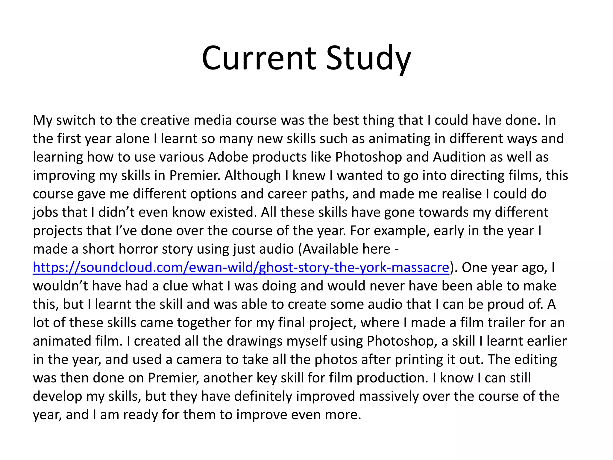Current Study
My switch to the creative media course was the best thing that I could have done. In
the first year alone I learnt so many new skills such as animating in different ways and
learning how to use various Adobe products like Photoshop and Audition as well as
improving my skills in Premier. Although I knew I wanted to go into directing films, this
course gave me different options and career paths, and made me realise I could do
jobs that I didn’t even know existed. All these skills have gone towards my different
projects that I’ve done over the course of the year. For example, early in the year I
made a short horror story using just audio (Available here -
https://soundcloud.com/ewan-wild/ghost-story-the-york-massacre). One year ago, I
wouldn’t have had a clue what I was doing and would never have been able to make
this, but I learnt the skill and was able to create some audio that I can be proud of. A
lot of these skills came together for my final project, where I made a film trailer for an
animated film. I created all the drawings myself using Photoshop, a skill I learnt earlier
in the year, and used a camera to take all the photos after printing it out. The editing
was then done on Premier, another key skill for film production. I know I can still
develop my skills, but they have definitely improved massively over the course of the
year, and I am ready for them to improve even more.
 