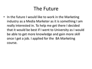 The Future
• In the future I would like to work in the Marketing
industry as a Media Marketer as it is something I am
really interested in. To help me get there I decided
that it would be best if I went to University as I would
be able to get more knowledge and gain more skill
once I get a job. I applied for the BA Marketing
course.
 