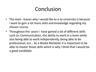 Conclusion
• The main reason why I would like to o to university is because
I want to gain a lot more skills and knowledge regarding my
chosen course.
• Throughout the years I have gained a lot of different skills
such as: Communication, the ability to work in a team while
also being able to work independently, being able to be
professional, ect... As a Media Marketer it is important to be
able to master those skills which is why I think that I would be
a good candidate
 