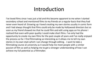 Introduction
I’ve loved films since I was just a kid and this became apparent to me when I started
secondary school and mentioned films to my friends on a regular basis that they had
never even heard of. Growing up I loved creating my own stories usually in comic form
and I had always thought that films could only be made by Hollywood directors but as
soon as my friend showed me that he could film and edit using apps on his phone I
realised that even with poor quality I could make short films. I’ve only had the
opportunity to create my own films for the past couple of years and I’ve really enjoyed
the process so far. I find filmmaking so interesting as it allows me to tell my own
stories in my own style which I can change through editing. .I want to take a
filmmaking course at university as it would help me meet people with a similar
passion of film as well as helping me to get a stronger understanding of how I can
achieve my full potential as a filmmaker.
 