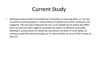 Current Study
• Studying creative media has helped me to develop my planning skills, as I've had
to work on several projects in various forms of media such as film, animation and
magazine. This has been important for me, as it's helped me to realise the effort
that I can put into each stage of my project to make it as efficient as possible.
Working in various forms of media has also shown me that I'm much better at
coming up with film based concepts as it's more familiar to me so I find it easier to
work on.
 