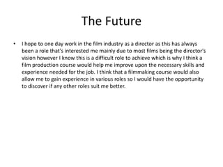 The Future
• I hope to one day work in the film industry as a director as this has always
been a role that's interested me mainly due to most films being the director's
vision however I know this is a difficult role to achieve which is why I think a
film production course would help me improve upon the necessary skills and
experience needed for the job. I think that a filmmaking course would also
allow me to gain experience in various roles so I would have the opportunity
to discover if any other roles suit me better.
 