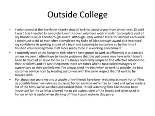 Outside College
• I volunteered at the Sue Ryder charity shop in York for about a year from when I was 15 until
I was 16 as I needed to complete 6 months over volunteer work in order to complete part of
my bronze Duke of Edenborough award. Although I only worked there for an hour each week
I continued to do so even after I completed my Duke of Edenborough award as it improved
my confidence in working as part of a team and speaking to customers so by the time I
finished volunteering there I felt more ready to be in a working environment.
• I currently work at the Range in York where I have grown to work as efficiently in a team as I
am on my own. I often have to handle problems that the customers may have which hasn’t
been to much of an issue for me as it’s always been fairly simple to find effective solutions to
their problems and if I can’t help them there are times when I have called managers or
supervisors so they can help me. I’ve always tried my best when at work to provide the best
customer service I can by treating customers with the same respect that I’d want to be
treated with.
• For about two years me and a couple of my friends have been watching as many horror films
as possible from new releases to classic horror anytime we’re free to meet and we’ve made a
list of the films we’ve watched and ranked them. I think watching films like this has been
important for me as it has allowed me to get a great view of the tropes and styles used in
horror which is useful when thinking of films I could make in this genre.
 