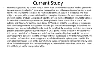 Current Study
• From moving courses, my current study is a level three creative media course. My first year of the
two year course, I really didn’t know what to expect but was still very curious and excited to start.
For the first few months each class did rotations to learn each subject in the course. The three
subjects are print, video games and short films. I was given five weeks for each rotation to learn
and then create a product. Each product would be given a mark and feedback on what to work on
for next time. After finishing the rotations, I was given the choice to specialise in one of the
subjects and this was for our final grade to see if I Would get onto the second year of the course.
With some very good time management skills and god concentration I managed to complete the
task and I was pleased to find I achieved a merit for my effort. By securing a merit this gave me my
place on the second year and a good amount of UCAS points. Before the start of my second year
this course, I was full of confidence and belief that I can produce high level work. Of course this
year was going to be harder then the previous first year but because of my time management, I'm
more then confident that I wont struggle and hopefully achieve the highest grade possible. The
work at sometimes can seem a little overwhelming but doesn’t stop me from completing my work.
I have full belief in myself that I will achieve highly at the end of this level three course and I know
this will help set up the next step in my life.
 