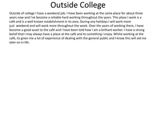 Outside College
Outside of college I have a weekend job. I have been working at the same place for about three
years now and I've become a reliable hard working throughout the years. This place I work is a
café and is a well known establishment in its area. During any holidays I will work more
just weekend and will work more throughout the week. Over the years of working there, I have
become a good asset to the café and I have been told how I am a brilliant worker. I have a strong
belief that I may always have a place at the café and its something I enjoy. Whilst working at the
café, its given me a lot of experience of dealing with the general public and I know this will aid me
later on in life.
 