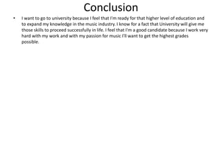 Conclusion
• I want to go to university because I feel that I'm ready for that higher level of education and
to expand my knowledge in the music industry. I know for a fact that University will give me
those skills to proceed successfully in life. I feel that I'm a good candidate because I work very
hard with my work and with my passion for music I'll want to get the highest grades
possible.
 