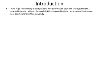Introduction
• I want to go to University to study either a music production course or Music journalism. I
know at University I will gain the needed skills to proceed in those two areas and I don't seen
more beneficial choice then University.
 