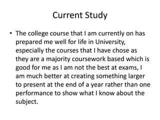 Current Study
• The college course that I am currently on has
prepared me well for life in University,
especially the courses that I have chose as
they are a majority coursework based which is
good for me as I am not the best at exams, I
am much better at creating something larger
to present at the end of a year rather than one
performance to show what I know about the
subject.
 