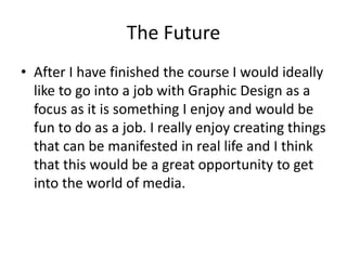 The Future
• After I have finished the course I would ideally
like to go into a job with Graphic Design as a
focus as it is something I enjoy and would be
fun to do as a job. I really enjoy creating things
that can be manifested in real life and I think
that this would be a great opportunity to get
into the world of media.
 