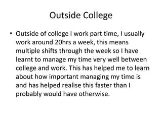 Outside College
• Outside of college I work part time, I usually
work around 20hrs a week, this means
multiple shifts through the week so I have
learnt to manage my time very well between
college and work. This has helped me to learn
about how important managing my time is
and has helped realise this faster than I
probably would have otherwise.
 