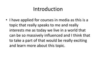 Introduction
• I have applied for courses in media as this is a
topic that really speaks to me and really
interests me as today we live in a world that
can be so massively influenced and I think that
to take a part of that would be really exciting
and learn more about this topic.
 