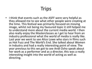 Trips
• I think that events such as the ASFF were very helpful as
they allowed me to see what other people were creating at
the time. This festival was primarily focused on moving
image, whilst not being my favoured topic it still helped me
to understand more about the current media world. I then
also really enjoy the Masterclasses as I get to hear from an
industry professional what the world of media is really like.
Last year we went to see Alice Lowe who stars in films such
as Hot Fuzz and The World’s End. She talked about Women
in Industry and had a really interesting point of view. The
year previous to this we got to see Andi Osho speak about
her work as a performer and as a director, this was a really
interesting insight into the world of acting as well as
directing.
 