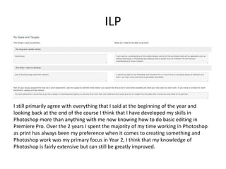ILP
I still primarily agree with everything that I said at the beginning of the year and
looking back at the end of the course I think that I have developed my skills in
Photoshop more than anything with me now knowing how to do basic editing in
Premiere Pro. Over the 2 years I spent the majority of my time working in Photoshop
as print has always been my preference when it comes to creating something and
Photoshop work was my primary focus in Year 2, I think that my knowledge of
Photoshop is fairly extensive but can still be greatly improved.
 