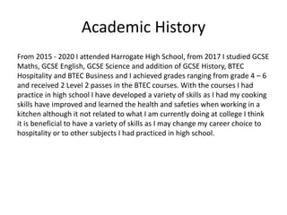 Academic History
From 2015 - 2020 I attended Harrogate High School, from 2017 I studied GCSE
Maths, GCSE English, GCSE Science and addition of GCSE History, BTEC
Hospitality and BTEC Business and I achieved grades ranging from grade 4 – 6
and received 2 Level 2 passes in the BTEC courses. With the courses I had
practice in high school I have developed a variety of skills as I had my cooking
skills have improved and learned the health and safeties when working in a
kitchen although it not related to what I am currently doing at college I think
it is beneficial to have a variety of skills as I may change my career choice to
hospitality or to other subjects I had practiced in high school.
 