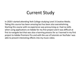 Current Study
In 2020 I started attending York College studying Level 3 Creative Media.
Taking this course has been amazing but has been also overwhelming.
Starting this course with no experience was pressurising as i had no skills
when using applications on Adobe for my first project and it was difficult at
first to navigate but that was also a learning process for as I learned in my first
project to Adobe Premiere Pro and with the use of tutorials on YouTube I was
able to present interesting effects into my music video.
 