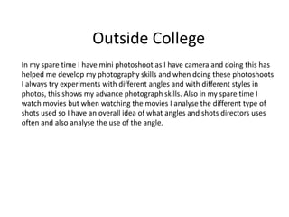 Outside College
In my spare time I have mini photoshoot as I have camera and doing this has
helped me develop my photography skills and when doing these photoshoots
I always try experiments with different angles and with different styles in
photos, this shows my advance photograph skills. Also in my spare time I
watch movies but when watching the movies I analyse the different type of
shots used so I have an overall idea of what angles and shots directors uses
often and also analyse the use of the angle.
 