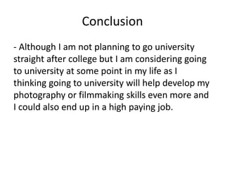 Conclusion
- Although I am not planning to go university
straight after college but I am considering going
to university at some point in my life as I
thinking going to university will help develop my
photography or filmmaking skills even more and
I could also end up in a high paying job.
 