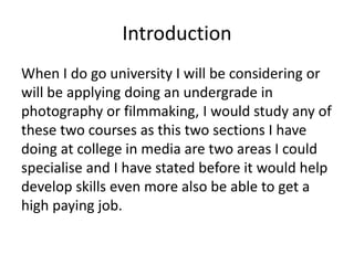 Introduction
When I do go university I will be considering or
will be applying doing an undergrade in
photography or filmmaking, I would study any of
these two courses as this two sections I have
doing at college in media are two areas I could
specialise and I have stated before it would help
develop skills even more also be able to get a
high paying job.
 