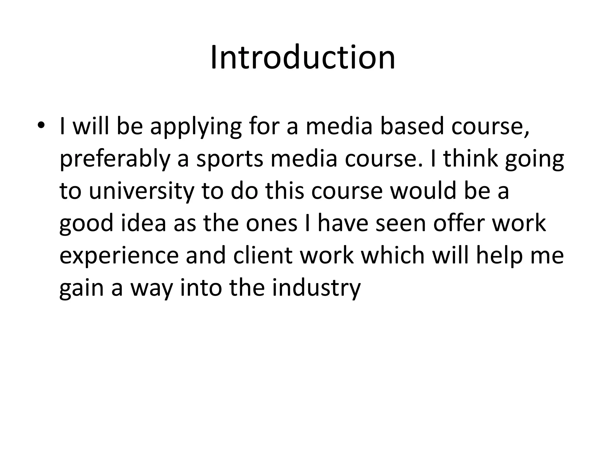 Introduction
• I will be applying for a media based course,
preferably a sports media course. I think going
to university to do this course would be a
good idea as the ones I have seen offer work
experience and client work which will help me
gain a way into the industry
 