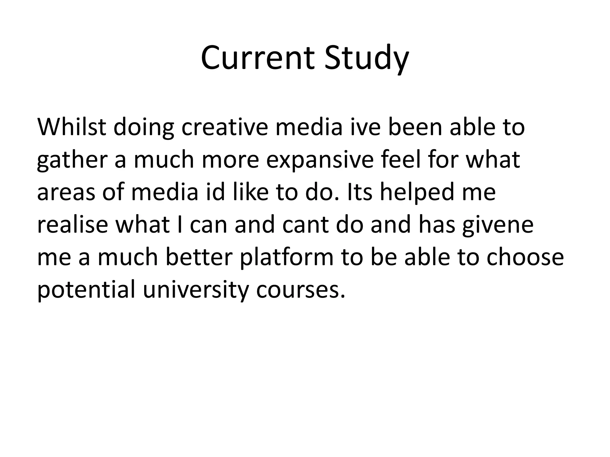Current Study
Whilst doing creative media ive been able to
gather a much more expansive feel for what
areas of media id like to do. Its helped me
realise what I can and cant do and has givene
me a much better platform to be able to choose
potential university courses.
 