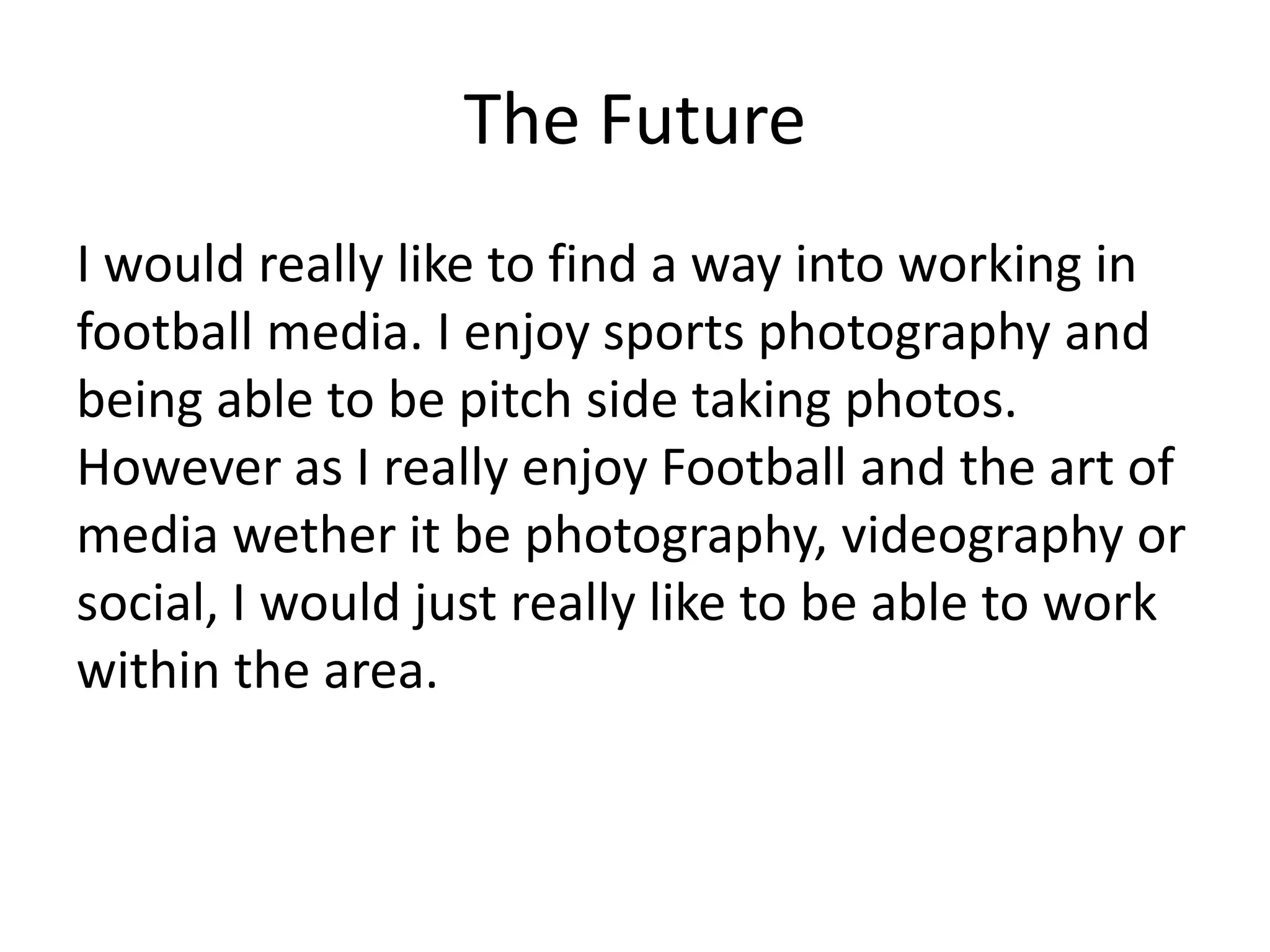 The Future
I would really like to find a way into working in
football media. I enjoy sports photography and
being able to be pitch side taking photos.
However as I really enjoy Football and the art of
media wether it be photography, videography or
social, I would just really like to be able to work
within the area.
 