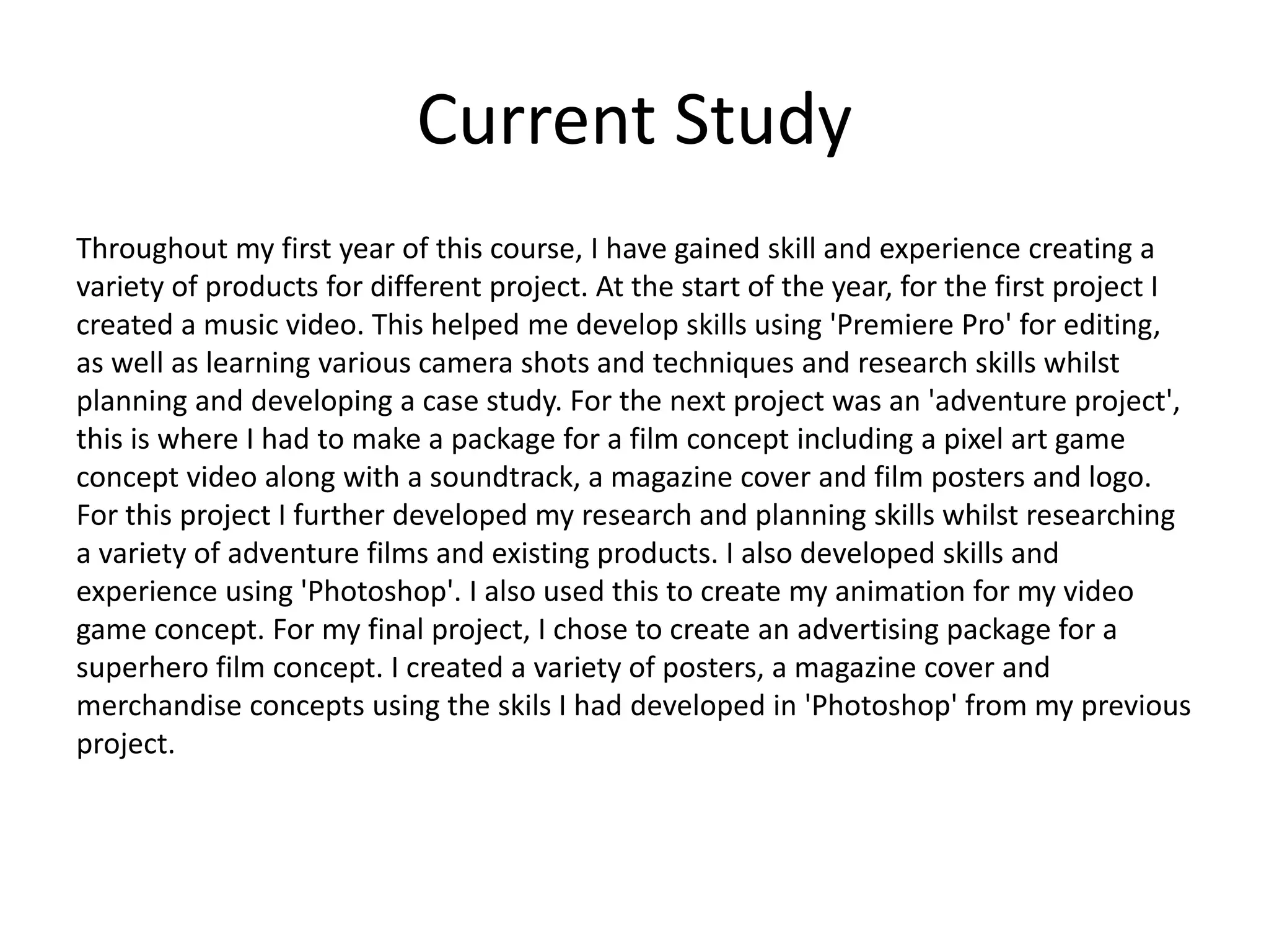 Current Study
Throughout my first year of this course, I have gained skill and experience creating a
variety of products for different project. At the start of the year, for the first project I
created a music video. This helped me develop skills using 'Premiere Pro' for editing,
as well as learning various camera shots and techniques and research skills whilst
planning and developing a case study. For the next project was an 'adventure project',
this is where I had to make a package for a film concept including a pixel art game
concept video along with a soundtrack, a magazine cover and film posters and logo.
For this project I further developed my research and planning skills whilst researching
a variety of adventure films and existing products. I also developed skills and
experience using 'Photoshop'. I also used this to create my animation for my video
game concept. For my final project, I chose to create an advertising package for a
superhero film concept. I created a variety of posters, a magazine cover and
merchandise concepts using the skils I had developed in 'Photoshop' from my previous
project.
 