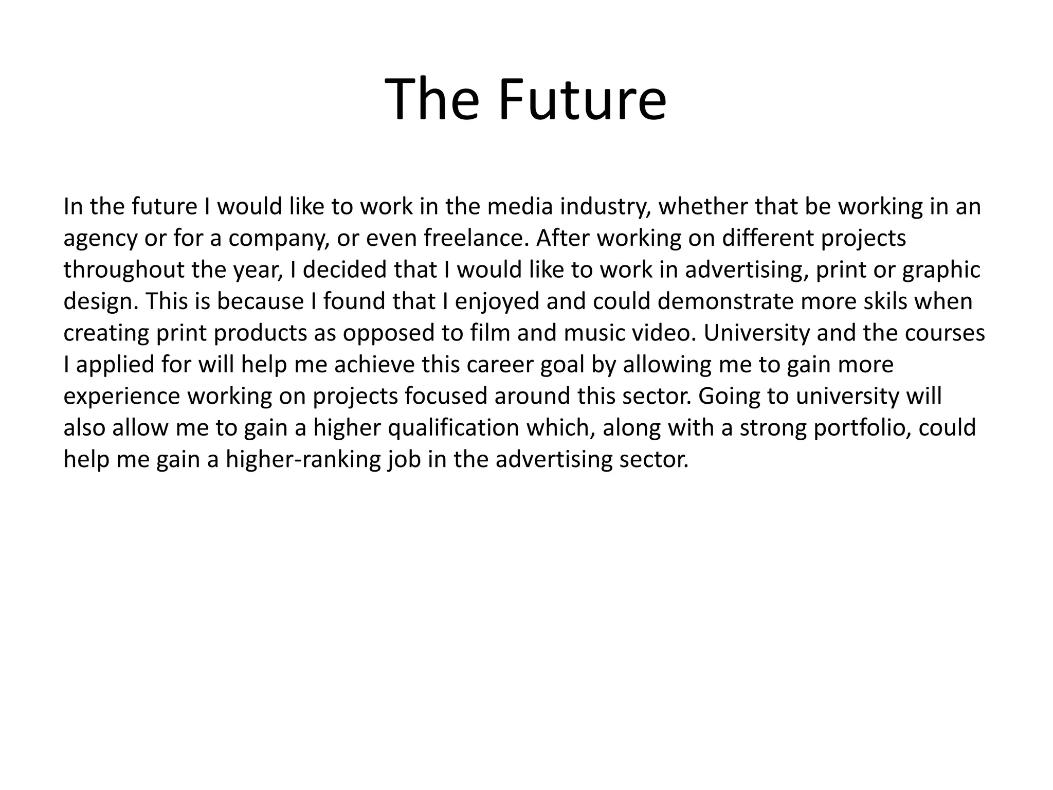 The Future
In the future I would like to work in the media industry, whether that be working in an
agency or for a company, or even freelance. After working on different projects
throughout the year, I decided that I would like to work in advertising, print or graphic
design. This is because I found that I enjoyed and could demonstrate more skils when
creating print products as opposed to film and music video. University and the courses
I applied for will help me achieve this career goal by allowing me to gain more
experience working on projects focused around this sector. Going to university will
also allow me to gain a higher qualification which, along with a strong portfolio, could
help me gain a higher-ranking job in the advertising sector.
 