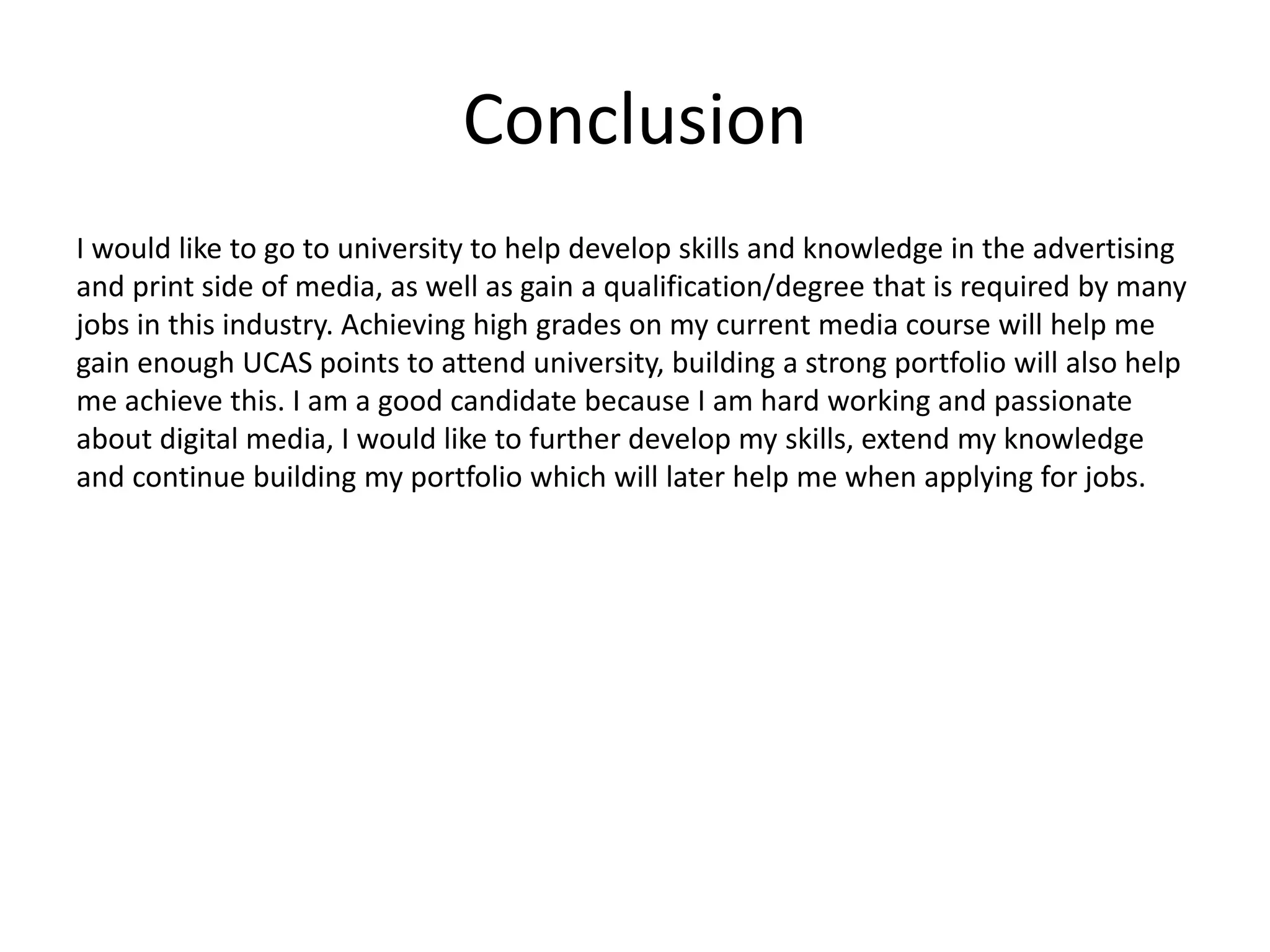 Conclusion
I would like to go to university to help develop skills and knowledge in the advertising
and print side of media, as well as gain a qualification/degree that is required by many
jobs in this industry. Achieving high grades on my current media course will help me
gain enough UCAS points to attend university, building a strong portfolio will also help
me achieve this. I am a good candidate because I am hard working and passionate
about digital media, I would like to further develop my skills, extend my knowledge
and continue building my portfolio which will later help me when applying for jobs.
 