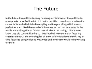 The Future
In the future I would love to carry on doing media however I would love to
encorporate more fashion into it if that is possible. I have found a university
course in Salford which is fashion styling and image making which sounds
perfect for me. I liked the sound of this course as I am not interested in the
textile and making side of fashion I am all about the styling, I didn’t even
know they did courses like this so I was shocked to see one that fitted my
criteria so much. I am a very big fan of a few different fashion brands, my all
time favourite being Vivienne westwood and my dream would to be working
for them.
 