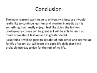 Conclusion
The main reason I want to go to university is because I would
really like to continue learning and growing in media as it is
something that I really enjoy. I feel like doing the fashion
photography course will be great as I will be able to learn so
much more about fashion and in greater detail.
I also think it will be great to get abit of indepence and set me up
for life after uni as I will learn the basic life skills that I will
probably use day to day for the rest of my life.
 